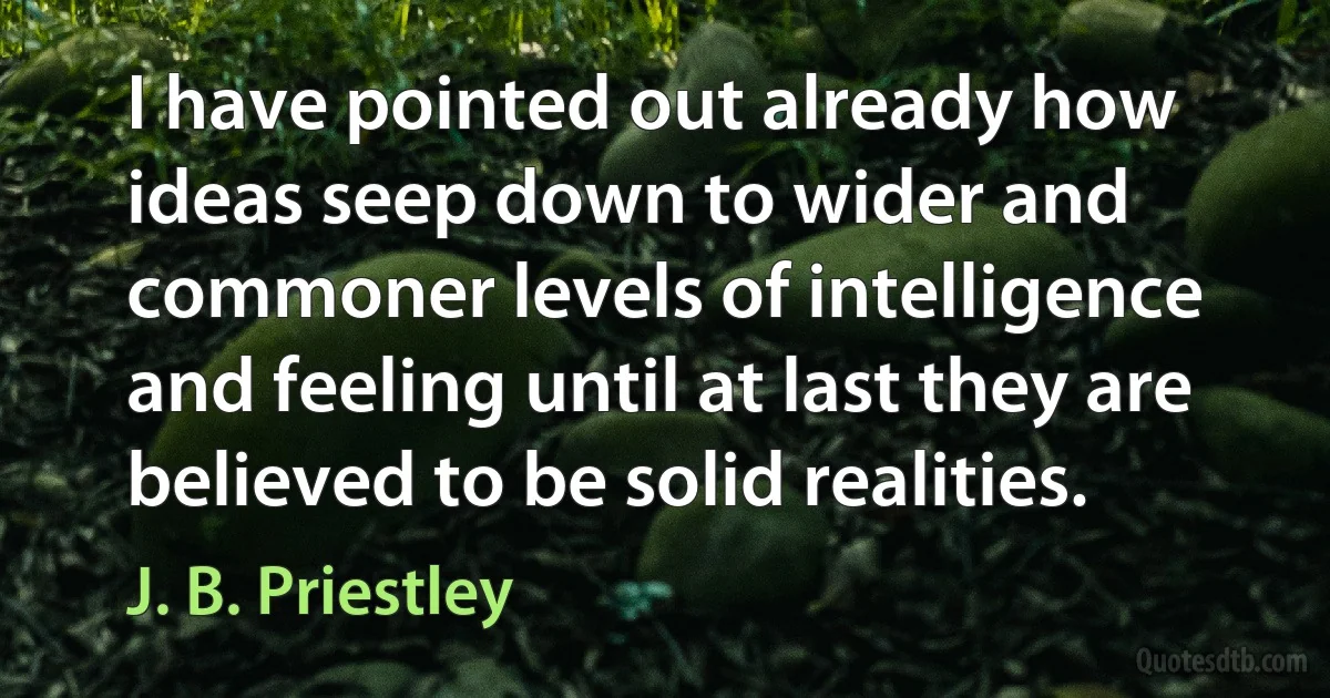 I have pointed out already how ideas seep down to wider and commoner levels of intelligence and feeling until at last they are believed to be solid realities. (J. B. Priestley)