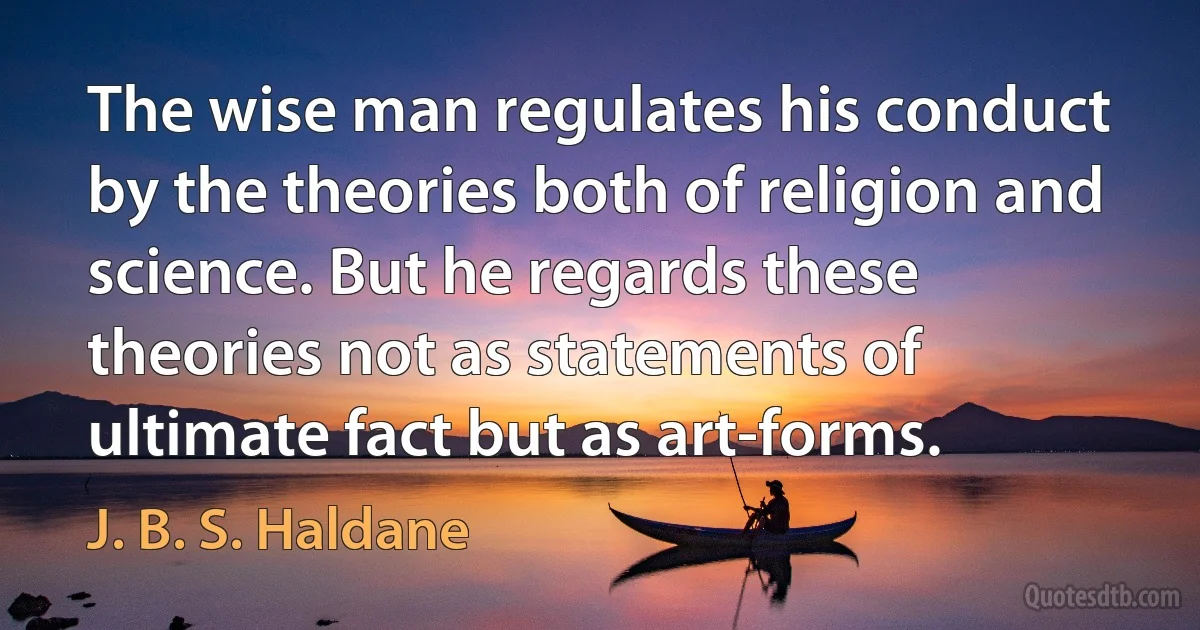 The wise man regulates his conduct by the theories both of religion and science. But he regards these theories not as statements of ultimate fact but as art-forms. (J. B. S. Haldane)