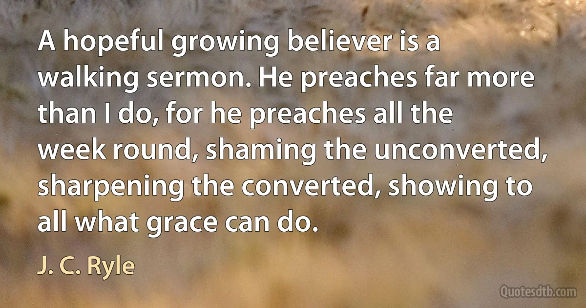 A hopeful growing believer is a walking sermon. He preaches far more than I do, for he preaches all the week round, shaming the unconverted, sharpening the converted, showing to all what grace can do. (J. C. Ryle)