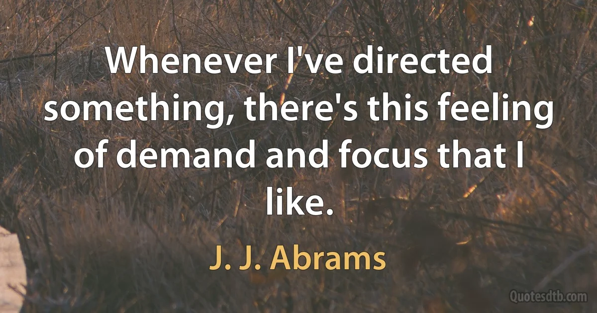 Whenever I've directed something, there's this feeling of demand and focus that I like. (J. J. Abrams)