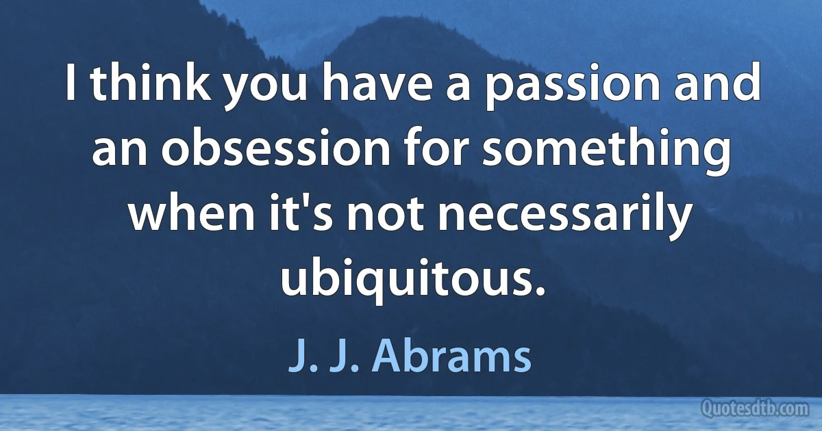 I think you have a passion and an obsession for something when it's not necessarily ubiquitous. (J. J. Abrams)