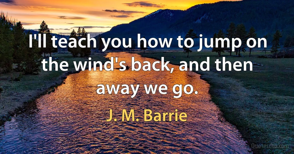 I'll teach you how to jump on the wind's back, and then away we go. (J. M. Barrie)