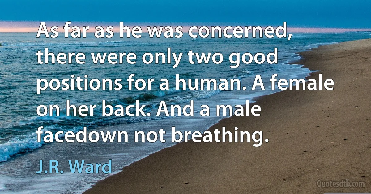 As far as he was concerned, there were only two good positions for a human. A female on her back. And a male facedown not breathing. (J.R. Ward)