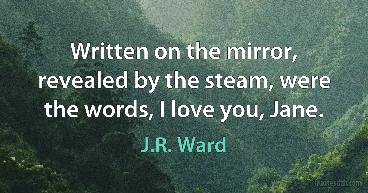 Written on the mirror, revealed by the steam, were the words, I love you, Jane. (J.R. Ward)