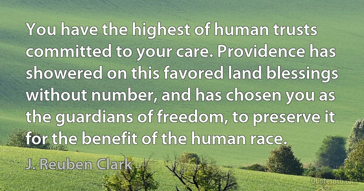 You have the highest of human trusts committed to your care. Providence has showered on this favored land blessings without number, and has chosen you as the guardians of freedom, to preserve it for the benefit of the human race. (J. Reuben Clark)