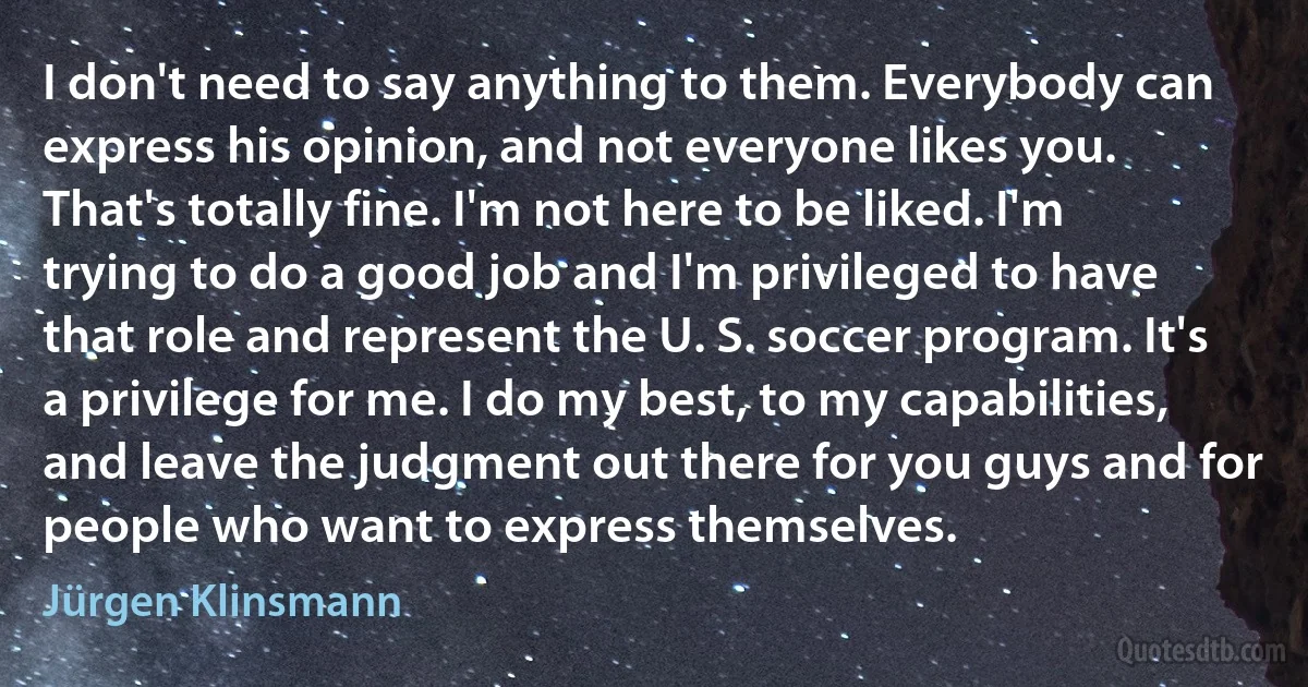 I don't need to say anything to them. Everybody can express his opinion, and not everyone likes you. That's totally fine. I'm not here to be liked. I'm trying to do a good job and I'm privileged to have that role and represent the U. S. soccer program. It's a privilege for me. I do my best, to my capabilities, and leave the judgment out there for you guys and for people who want to express themselves. (Jürgen Klinsmann)