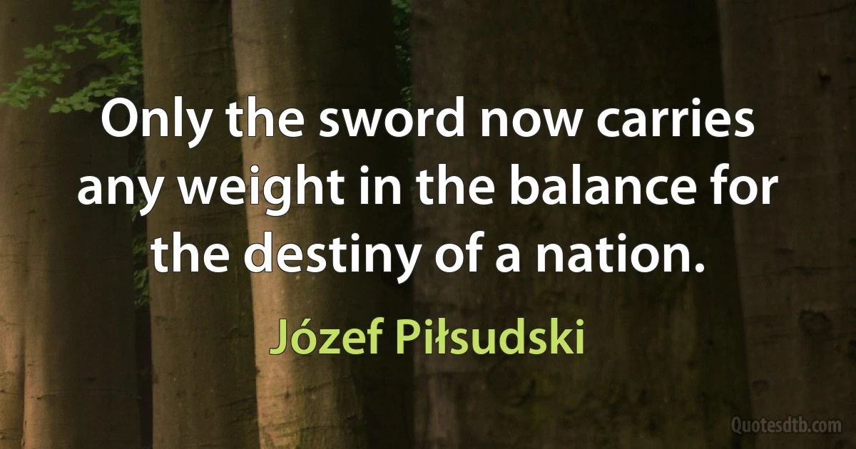 Only the sword now carries any weight in the balance for the destiny of a nation. (Józef Piłsudski)