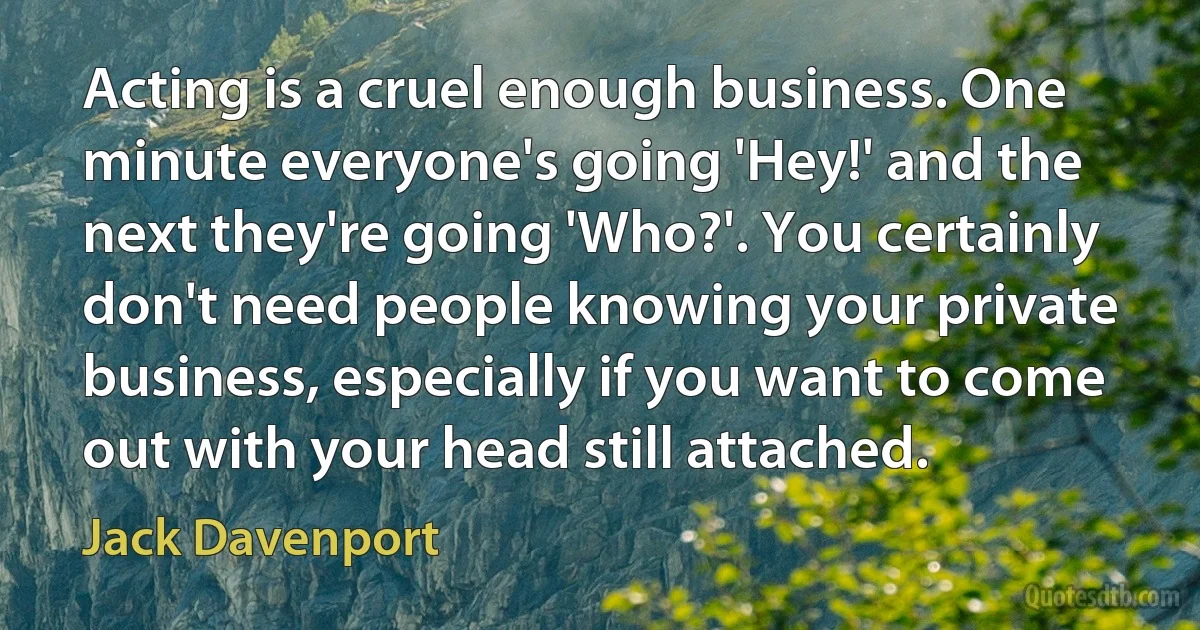 Acting is a cruel enough business. One minute everyone's going 'Hey!' and the next they're going 'Who?'. You certainly don't need people knowing your private business, especially if you want to come out with your head still attached. (Jack Davenport)