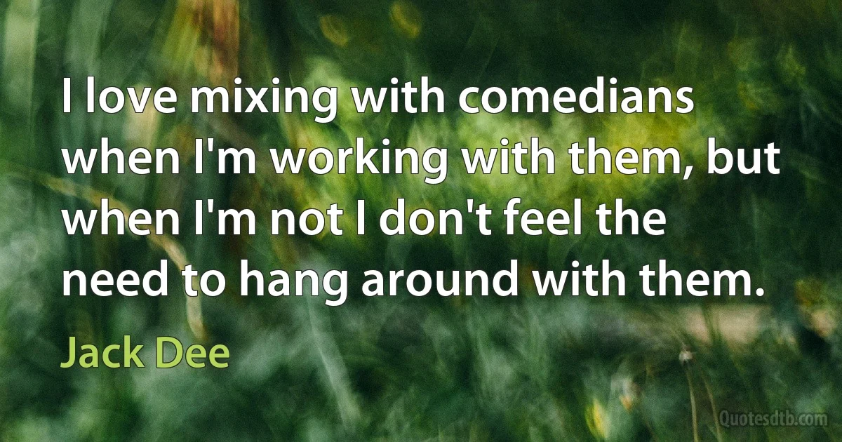 I love mixing with comedians when I'm working with them, but when I'm not I don't feel the need to hang around with them. (Jack Dee)