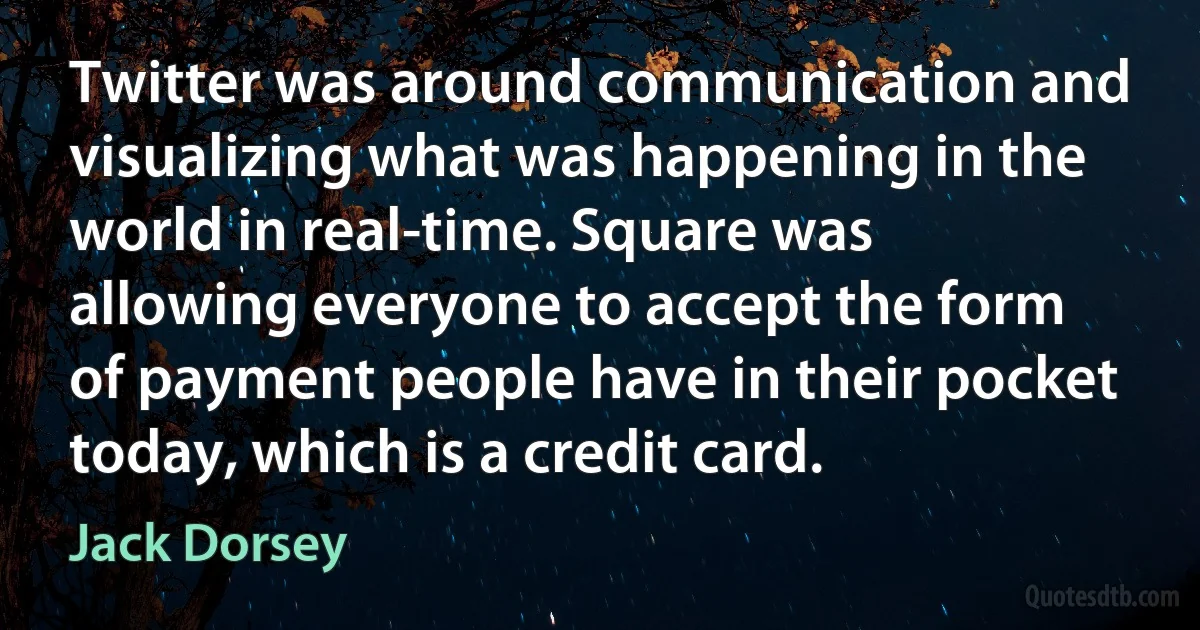 Twitter was around communication and visualizing what was happening in the world in real-time. Square was allowing everyone to accept the form of payment people have in their pocket today, which is a credit card. (Jack Dorsey)