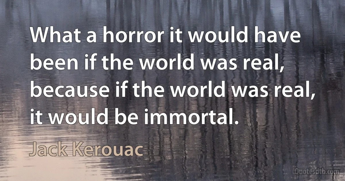 What a horror it would have been if the world was real, because if the world was real, it would be immortal. (Jack Kerouac)