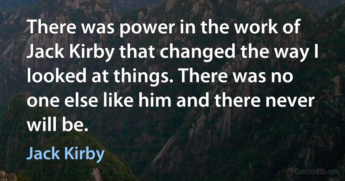 There was power in the work of Jack Kirby that changed the way I looked at things. There was no one else like him and there never will be. (Jack Kirby)