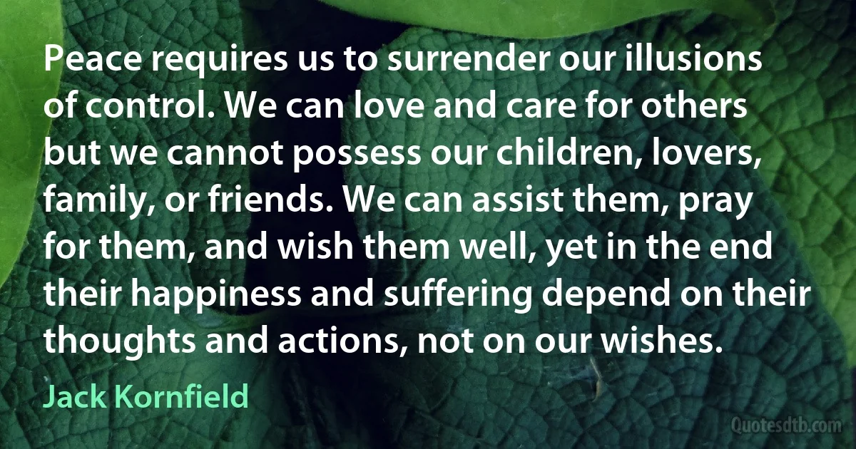 Peace requires us to surrender our illusions of control. We can love and care for others but we cannot possess our children, lovers, family, or friends. We can assist them, pray for them, and wish them well, yet in the end their happiness and suffering depend on their thoughts and actions, not on our wishes. (Jack Kornfield)