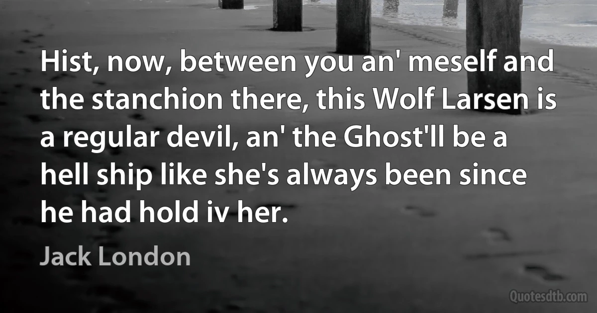 Hist, now, between you an' meself and the stanchion there, this Wolf Larsen is a regular devil, an' the Ghost'll be a hell ship like she's always been since he had hold iv her. (Jack London)