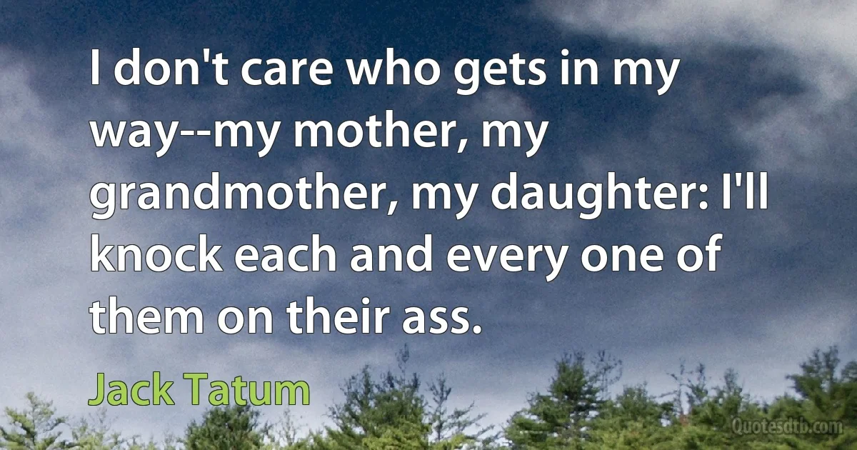 I don't care who gets in my way--my mother, my grandmother, my daughter: I'll knock each and every one of them on their ass. (Jack Tatum)