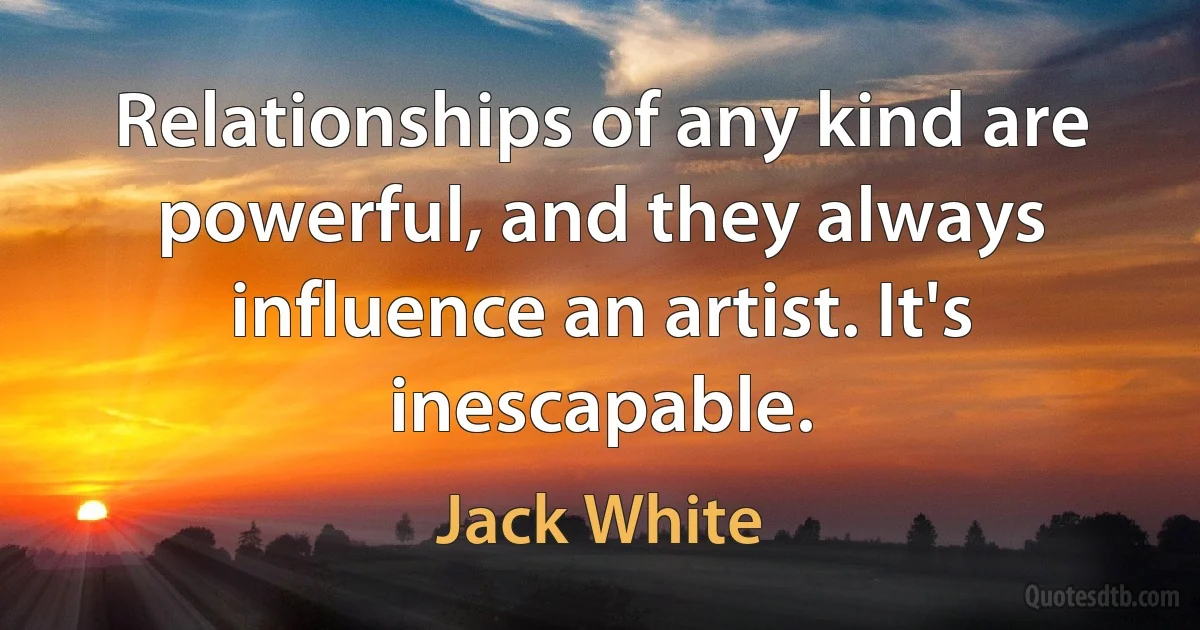 Relationships of any kind are powerful, and they always influence an artist. It's inescapable. (Jack White)