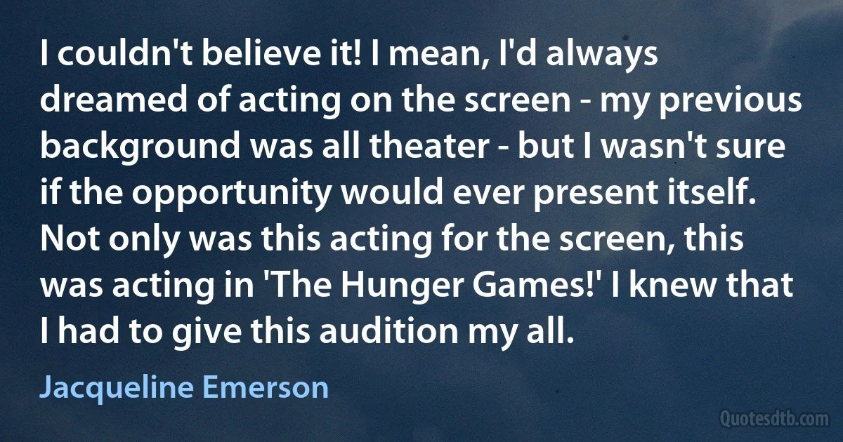 I couldn't believe it! I mean, I'd always dreamed of acting on the screen - my previous background was all theater - but I wasn't sure if the opportunity would ever present itself. Not only was this acting for the screen, this was acting in 'The Hunger Games!' I knew that I had to give this audition my all. (Jacqueline Emerson)