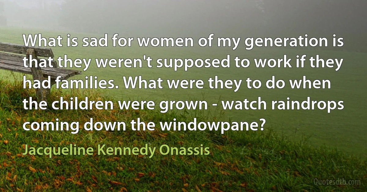 What is sad for women of my generation is that they weren't supposed to work if they had families. What were they to do when the children were grown - watch raindrops coming down the windowpane? (Jacqueline Kennedy Onassis)