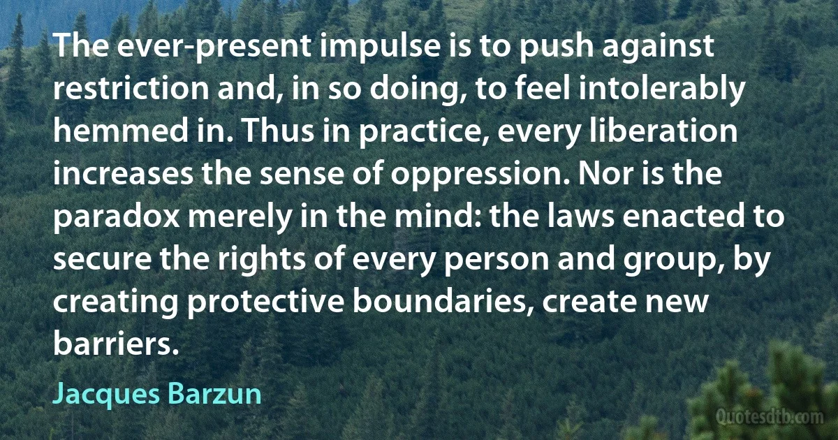 The ever-present impulse is to push against restriction and, in so doing, to feel intolerably hemmed in. Thus in practice, every liberation increases the sense of oppression. Nor is the paradox merely in the mind: the laws enacted to secure the rights of every person and group, by creating protective boundaries, create new barriers. (Jacques Barzun)