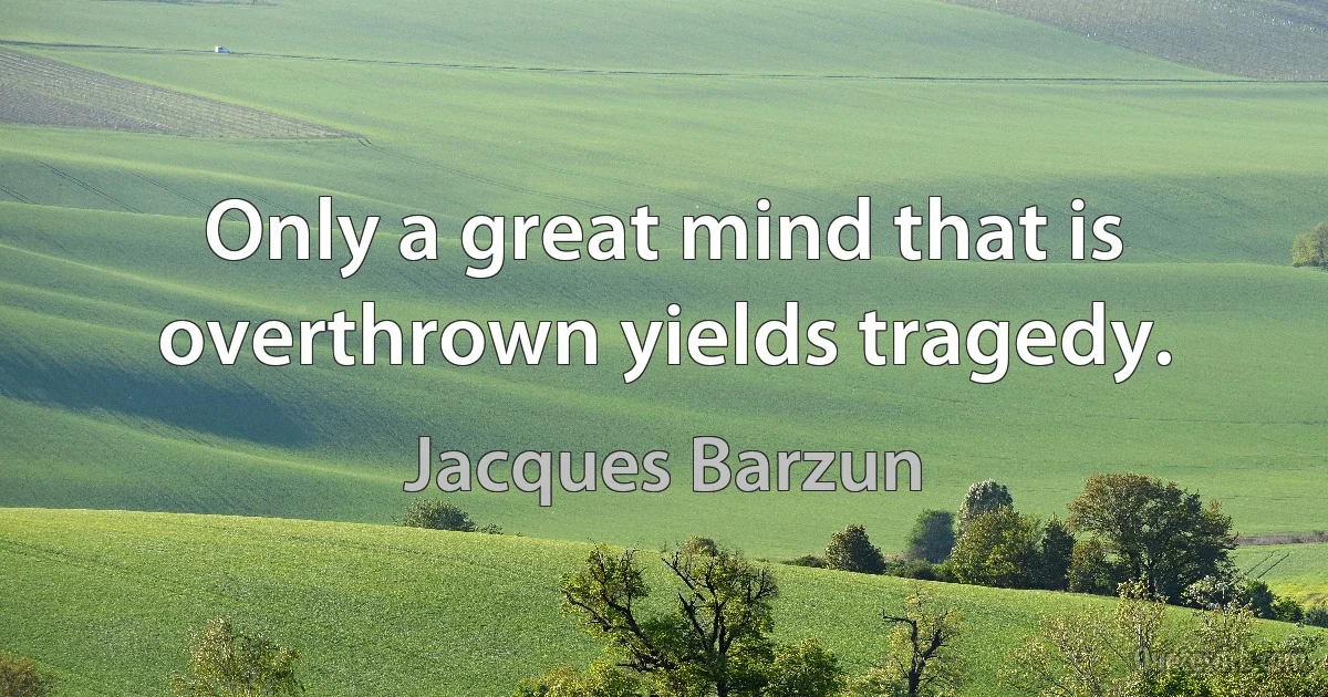 Only a great mind that is overthrown yields tragedy. (Jacques Barzun)