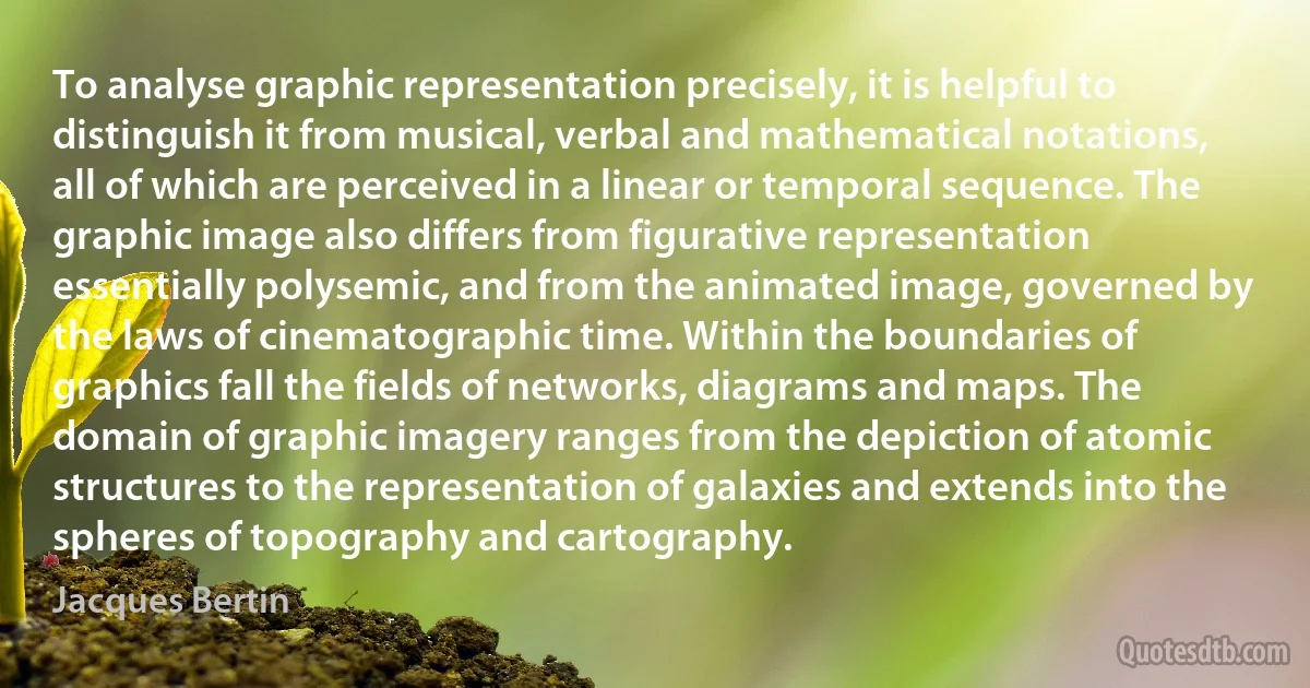 To analyse graphic representation precisely, it is helpful to distinguish it from musical, verbal and mathematical notations, all of which are perceived in a linear or temporal sequence. The graphic image also differs from figurative representation essentially polysemic, and from the animated image, governed by the laws of cinematographic time. Within the boundaries of graphics fall the fields of networks, diagrams and maps. The domain of graphic imagery ranges from the depiction of atomic structures to the representation of galaxies and extends into the spheres of topography and cartography. (Jacques Bertin)