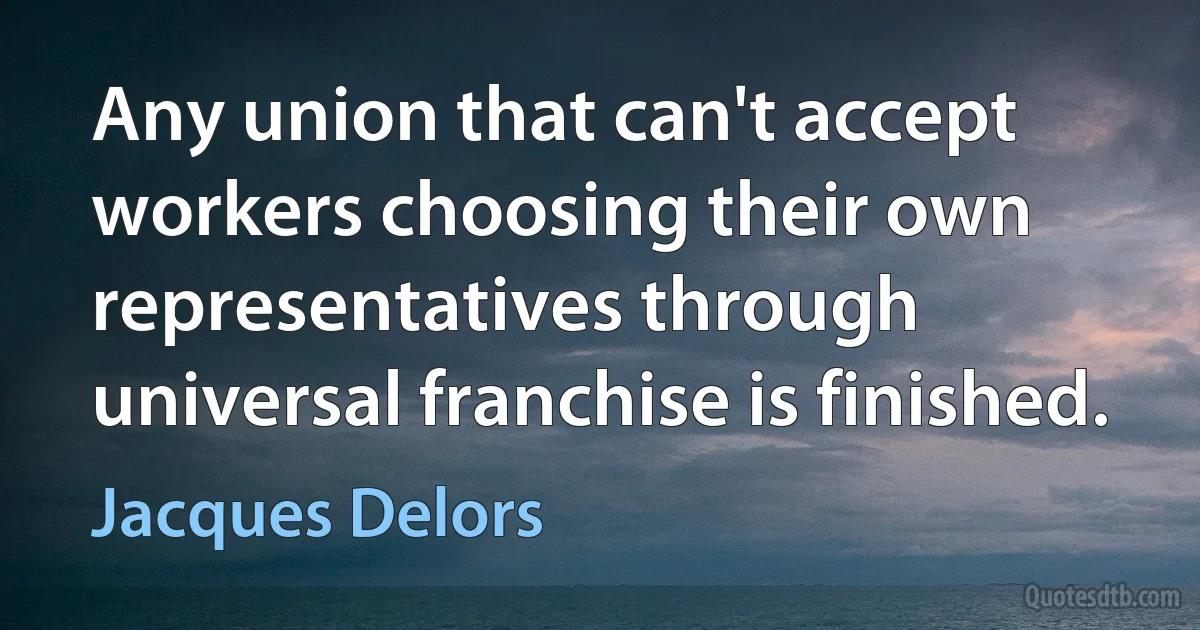 Any union that can't accept workers choosing their own representatives through universal franchise is finished. (Jacques Delors)