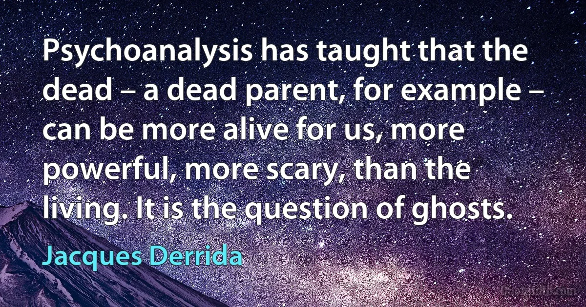 Psychoanalysis has taught that the dead – a dead parent, for example – can be more alive for us, more powerful, more scary, than the living. It is the question of ghosts. (Jacques Derrida)