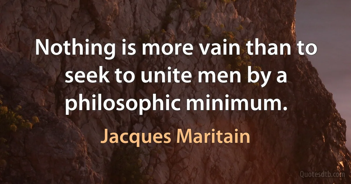 Nothing is more vain than to seek to unite men by a philosophic minimum. (Jacques Maritain)