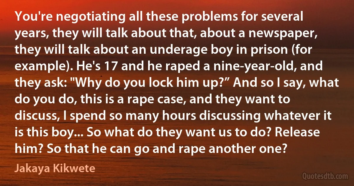 You're negotiating all these problems for several years, they will talk about that, about a newspaper, they will talk about an underage boy in prison (for example). He's 17 and he raped a nine-year-old, and they ask: "Why do you lock him up?” And so I say, what do you do, this is a rape case, and they want to discuss, I spend so many hours discussing whatever it is this boy... So what do they want us to do? Release him? So that he can go and rape another one? (Jakaya Kikwete)