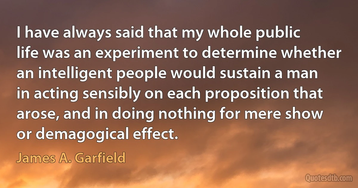 I have always said that my whole public life was an experiment to determine whether an intelligent people would sustain a man in acting sensibly on each proposition that arose, and in doing nothing for mere show or demagogical effect. (James A. Garfield)