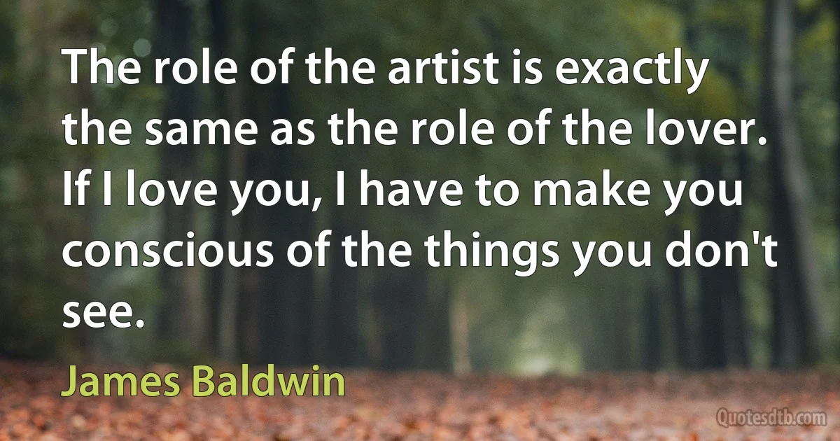 The role of the artist is exactly the same as the role of the lover. If I love you, I have to make you conscious of the things you don't see. (James Baldwin)