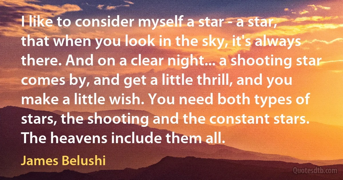 I like to consider myself a star - a star, that when you look in the sky, it's always there. And on a clear night... a shooting star comes by, and get a little thrill, and you make a little wish. You need both types of stars, the shooting and the constant stars. The heavens include them all. (James Belushi)