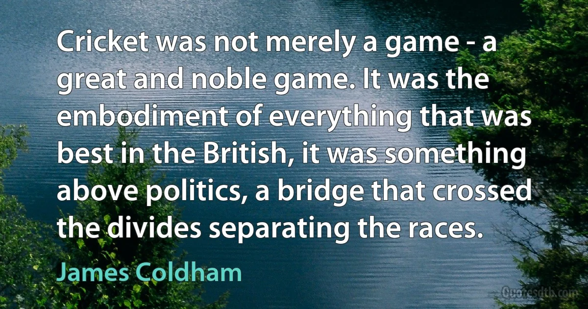 Cricket was not merely a game - a great and noble game. It was the embodiment of everything that was best in the British, it was something above politics, a bridge that crossed the divides separating the races. (James Coldham)