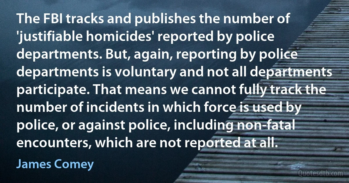 The FBI tracks and publishes the number of 'justifiable homicides' reported by police departments. But, again, reporting by police departments is voluntary and not all departments participate. That means we cannot fully track the number of incidents in which force is used by police, or against police, including non-fatal encounters, which are not reported at all. (James Comey)