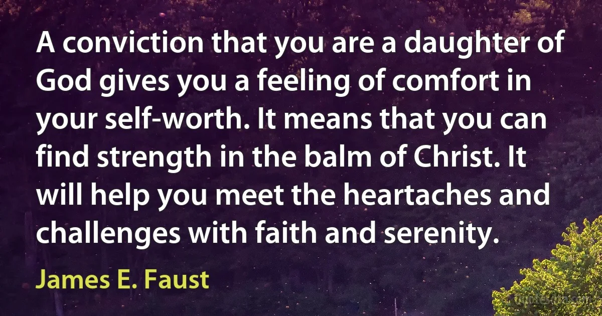 A conviction that you are a daughter of God gives you a feeling of comfort in your self-worth. It means that you can find strength in the balm of Christ. It will help you meet the heartaches and challenges with faith and serenity. (James E. Faust)