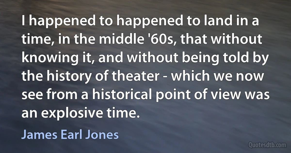 I happened to happened to land in a time, in the middle '60s, that without knowing it, and without being told by the history of theater - which we now see from a historical point of view was an explosive time. (James Earl Jones)