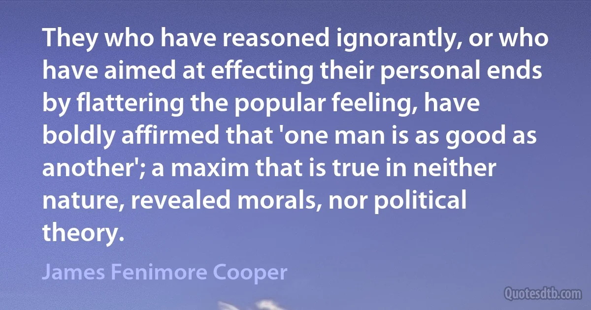 They who have reasoned ignorantly, or who have aimed at effecting their personal ends by flattering the popular feeling, have boldly affirmed that 'one man is as good as another'; a maxim that is true in neither nature, revealed morals, nor political theory. (James Fenimore Cooper)