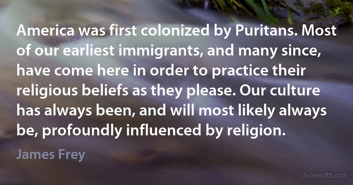 America was first colonized by Puritans. Most of our earliest immigrants, and many since, have come here in order to practice their religious beliefs as they please. Our culture has always been, and will most likely always be, profoundly influenced by religion. (James Frey)