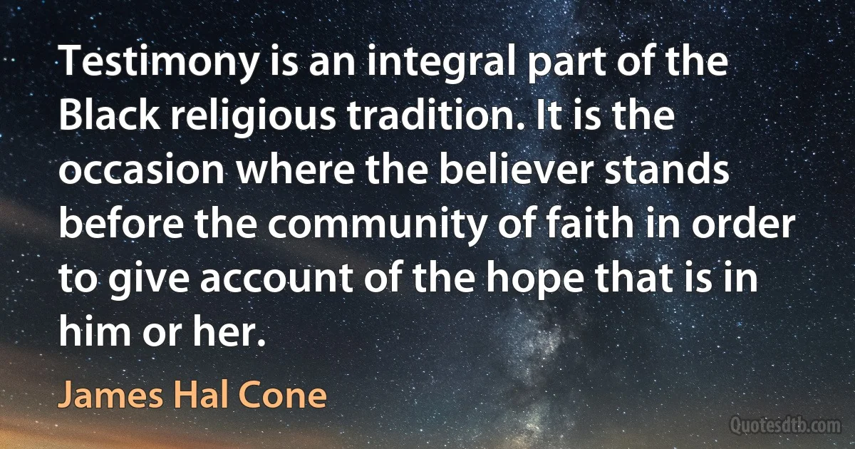 Testimony is an integral part of the Black religious tradition. It is the occasion where the believer stands before the community of faith in order to give account of the hope that is in him or her. (James Hal Cone)