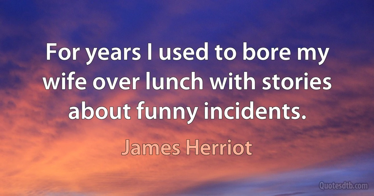 For years I used to bore my wife over lunch with stories about funny incidents. (James Herriot)