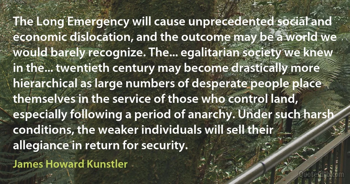 The Long Emergency will cause unprecedented social and economic dislocation, and the outcome may be a world we would barely recognize. The... egalitarian society we knew in the... twentieth century may become drastically more hierarchical as large numbers of desperate people place themselves in the service of those who control land, especially following a period of anarchy. Under such harsh conditions, the weaker individuals will sell their allegiance in return for security. (James Howard Kunstler)