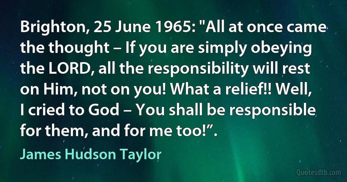 Brighton, 25 June 1965: "All at once came the thought – If you are simply obeying the LORD, all the responsibility will rest on Him, not on you! What a relief!! Well, I cried to God – You shall be responsible for them, and for me too!”. (James Hudson Taylor)