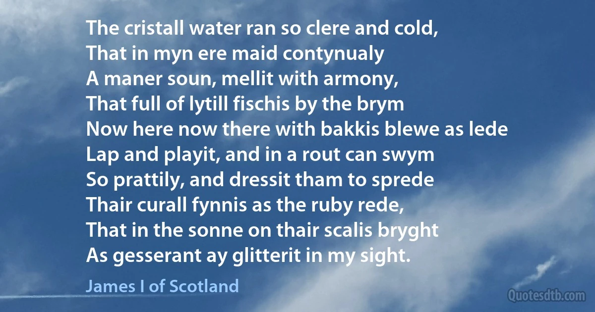 The cristall water ran so clere and cold,
That in myn ere maid contynualy
A maner soun, mellit with armony,
That full of lytill fischis by the brym
Now here now there with bakkis blewe as lede
Lap and playit, and in a rout can swym
So prattily, and dressit tham to sprede
Thair curall fynnis as the ruby rede,
That in the sonne on thair scalis bryght
As gesserant ay glitterit in my sight. (James I of Scotland)