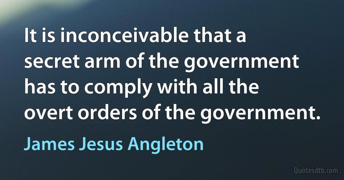 It is inconceivable that a secret arm of the government has to comply with all the overt orders of the government. (James Jesus Angleton)