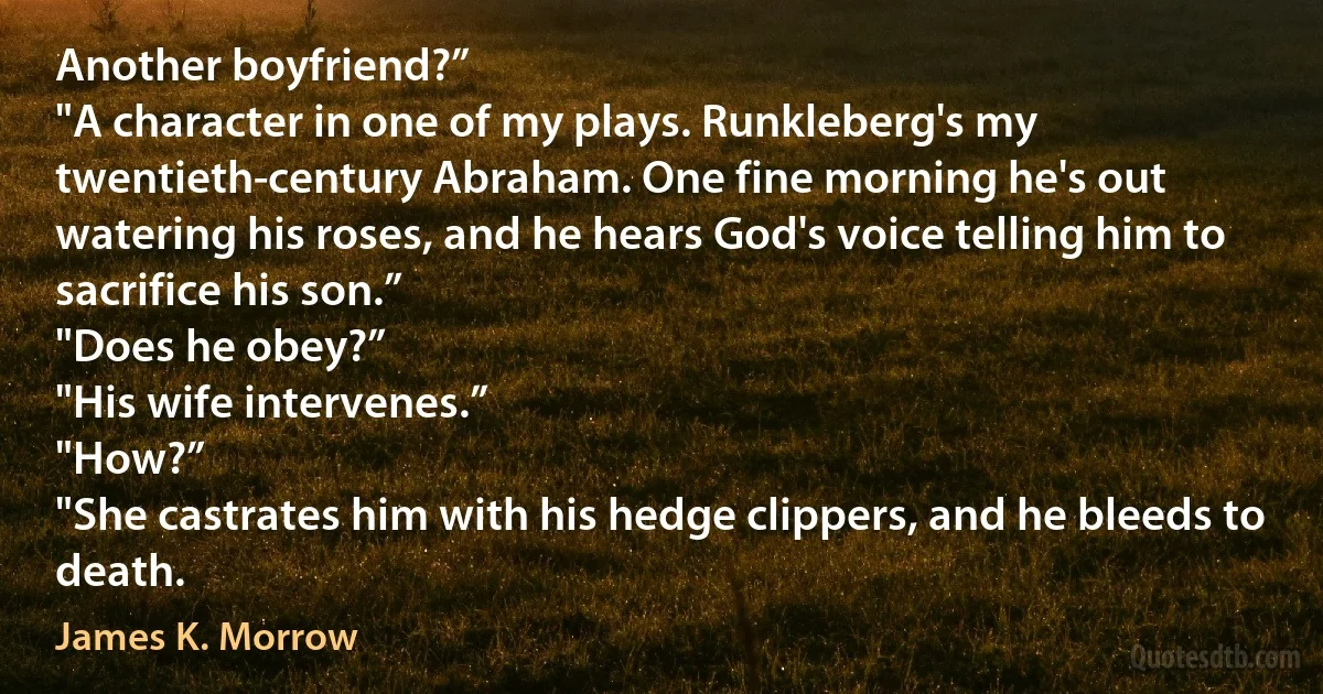 Another boyfriend?”
"A character in one of my plays. Runkleberg's my twentieth-century Abraham. One fine morning he's out watering his roses, and he hears God's voice telling him to sacrifice his son.”
"Does he obey?”
"His wife intervenes.”
"How?”
"She castrates him with his hedge clippers, and he bleeds to death. (James K. Morrow)