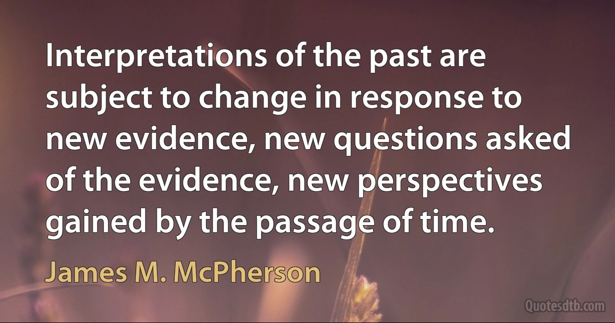 Interpretations of the past are subject to change in response to new evidence, new questions asked of the evidence, new perspectives gained by the passage of time. (James M. McPherson)