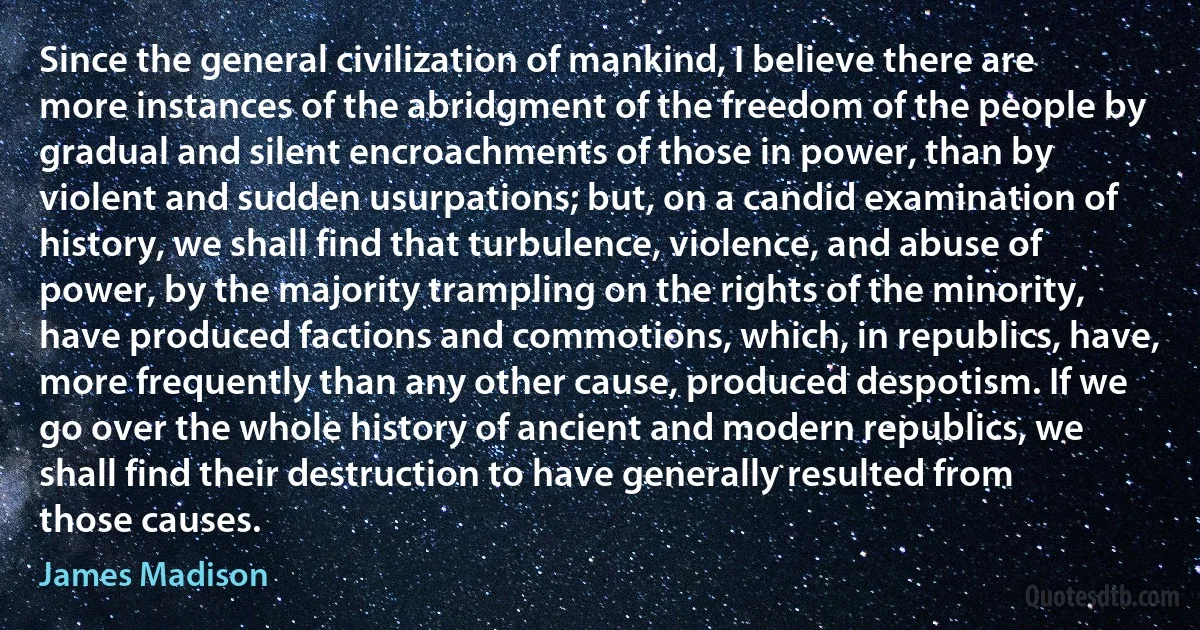 Since the general civilization of mankind, I believe there are more instances of the abridgment of the freedom of the people by gradual and silent encroachments of those in power, than by violent and sudden usurpations; but, on a candid examination of history, we shall find that turbulence, violence, and abuse of power, by the majority trampling on the rights of the minority, have produced factions and commotions, which, in republics, have, more frequently than any other cause, produced despotism. If we go over the whole history of ancient and modern republics, we shall find their destruction to have generally resulted from those causes. (James Madison)