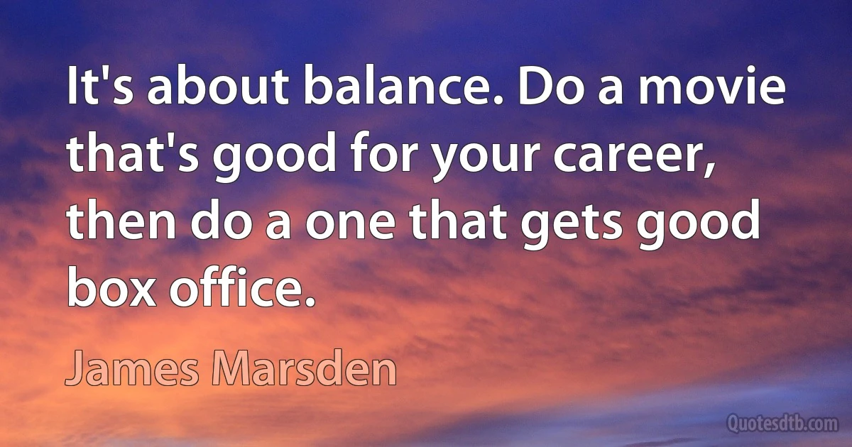 It's about balance. Do a movie that's good for your career, then do a one that gets good box office. (James Marsden)