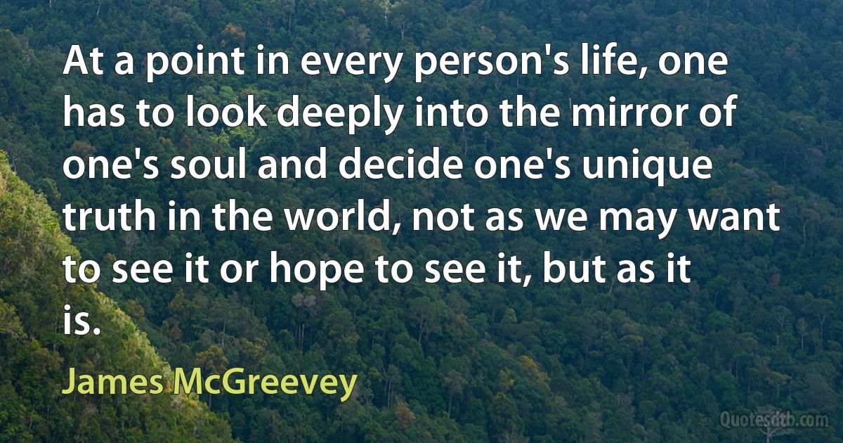 At a point in every person's life, one has to look deeply into the mirror of one's soul and decide one's unique truth in the world, not as we may want to see it or hope to see it, but as it is. (James McGreevey)