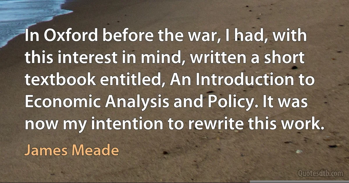 In Oxford before the war, I had, with this interest in mind, written a short textbook entitled, An Introduction to Economic Analysis and Policy. It was now my intention to rewrite this work. (James Meade)